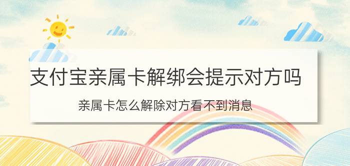 支付宝亲属卡解绑会提示对方吗 亲属卡怎么解除对方看不到消息？